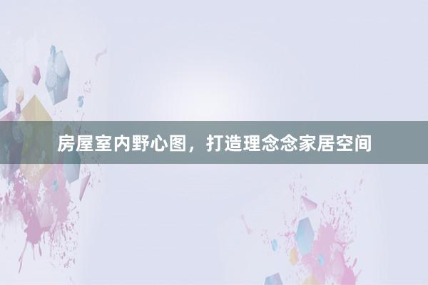 房屋室内野心图，打造理念念家居空间
